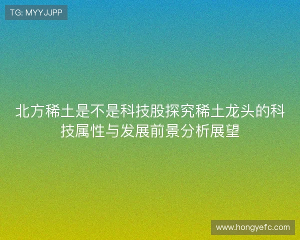 北方稀土是不是科技股探究稀土龙头的科技属性与发展前景分析展望